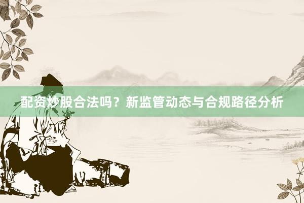配资炒股合法吗？新监管动态与合规路径分析