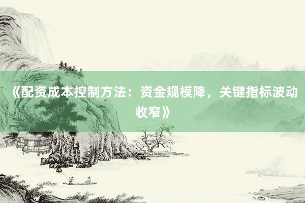 《配资成本控制方法：资金规模降，关键指标波动收窄》