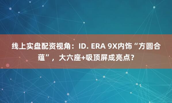 线上实盘配资视角：ID. ERA 9X内饰“方圆合蕴”，大六座+吸顶屏成亮点？