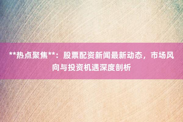 **热点聚焦**：股票配资新闻最新动态，市场风向与投资机遇深度剖析
