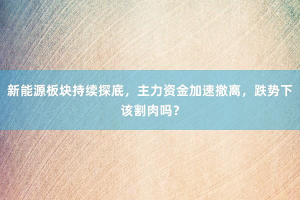 新能源板块持续探底，主力资金加速撤离，跌势下该割肉吗？