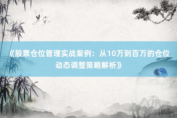 《股票仓位管理实战案例：从10万到百万的仓位动态调整策略解析》