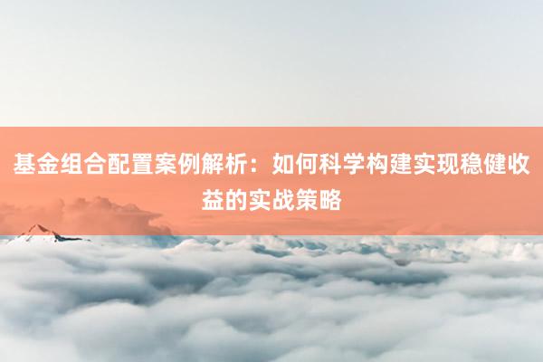 基金组合配置案例解析：如何科学构建实现稳健收益的实战策略