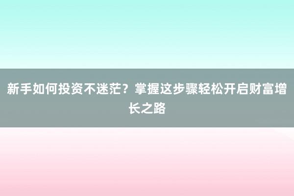 新手如何投资不迷茫？掌握这步骤轻松开启财富增长之路