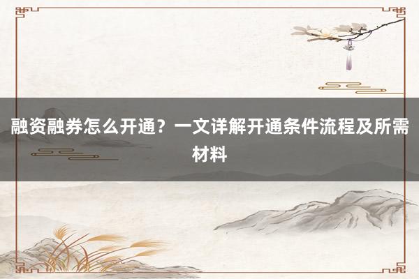 融资融券怎么开通？一文详解开通条件流程及所需材料