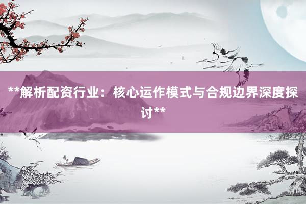 **解析配资行业：核心运作模式与合规边界深度探讨**