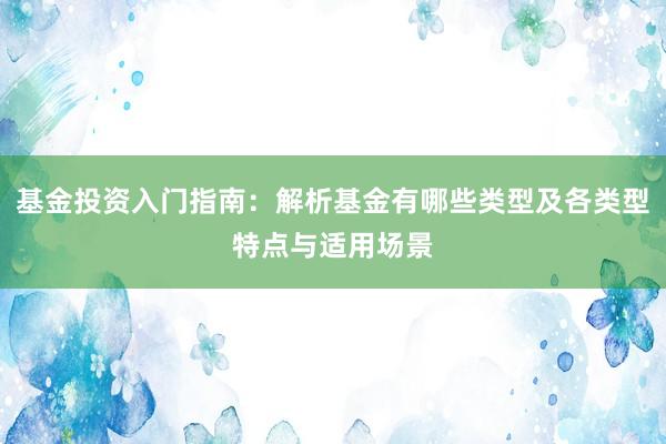 基金投资入门指南：解析基金有哪些类型及各类型特点与适用场景