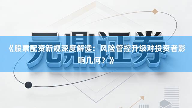 《股票配资新规深度解读：风险管控升级对投资者影响几何？》