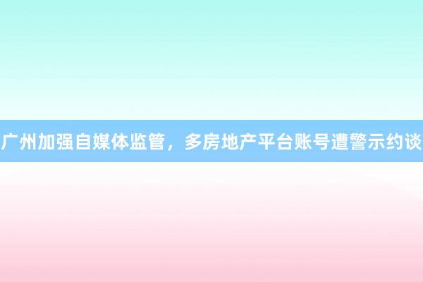 广州加强自媒体监管，多房地产平台账号遭警示约谈