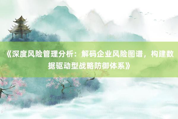 《深度风险管理分析：解码企业风险图谱，构建数据驱动型战略防御体系》