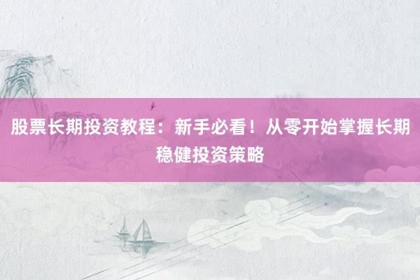 股票长期投资教程:新手必看!从零开始掌握长期稳健投资策略