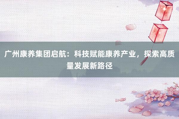广州康养集团启航：科技赋能康养产业，探索高质量发展新路径