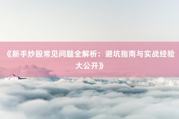 《新手炒股常见问题全解析:避坑指南与实战经验大公开》