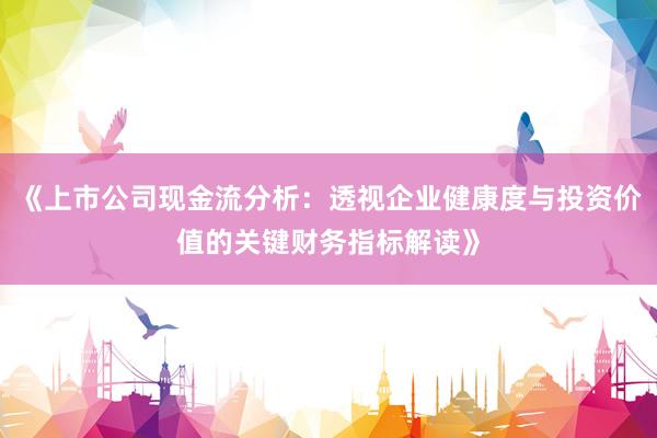 《上市公司现金流分析:透视企业健康度与投资价值的关键财务指标解读》