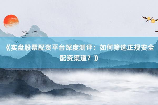《实盘股票配资平台深度测评：如何筛选正规安全配资渠道？》