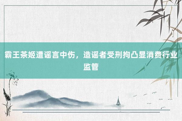 霸王茶姬遭谣言中伤，造谣者受刑拘凸显消费行业监管