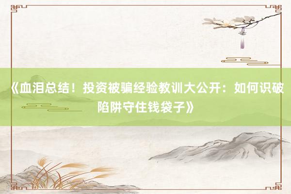 《血泪总结！投资被骗经验教训大公开：如何识破陷阱守住钱袋子》