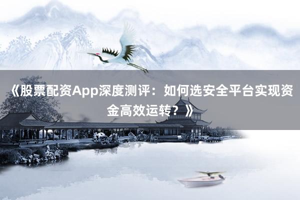 《股票配资App深度测评：如何选安全平台实现资金高效运转？》