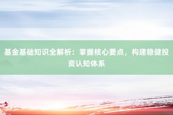 基金基础知识全解析：掌握核心要点，构建稳健投资认知体系