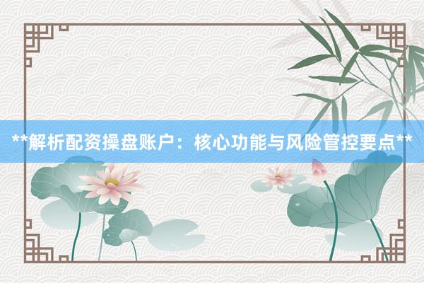 **解析配资操盘账户：核心功能与风险管控要点**
