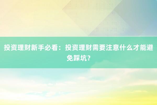 投资理财新手必看：投资理财需要注意什么才能避免踩坑？
