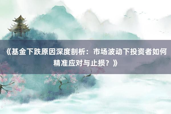 《基金下跌原因深度剖析：市场波动下投资者如何精准应对与止损？》