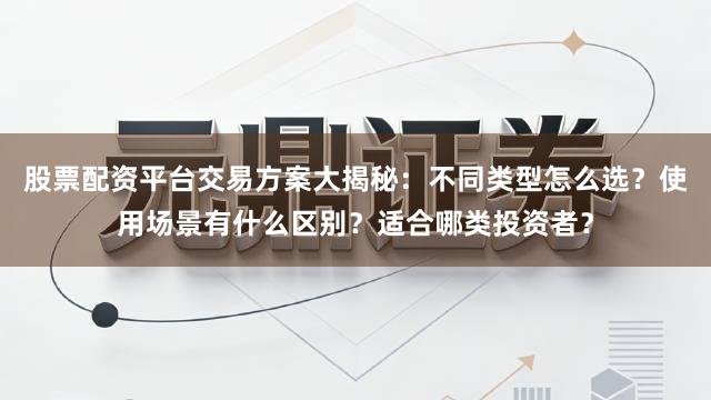 股票配资平台交易方案大揭秘：不同类型怎么选？使用场景有什么区别？适合哪类投资者？