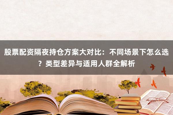 股票配资隔夜持仓方案大对比：不同场景下怎么选？类型差异与适用人群全解析