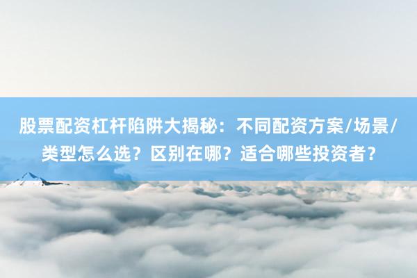 股票配资杠杆陷阱大揭秘：不同配资方案/场景/类型怎么选？区别在哪？适合哪些投资者？