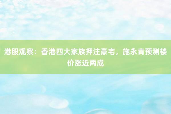 港股观察：香港四大家族押注豪宅，施永青预测楼价涨近两成