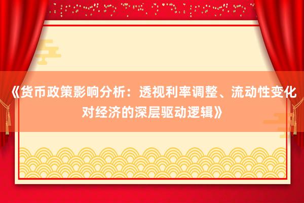 《货币政策影响分析：透视利率调整、流动性变化对经济的深层驱动逻辑》