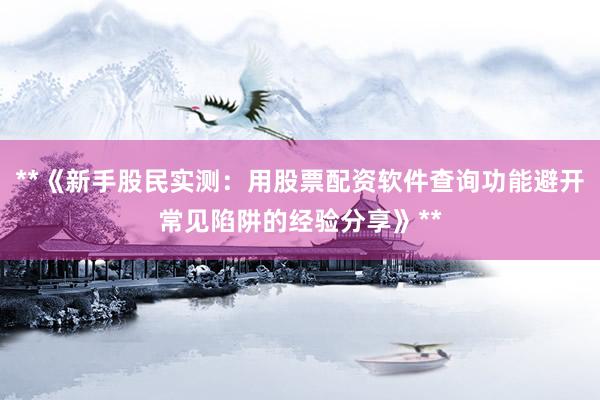 **《新手股民实测：用股票配资软件查询功能避开常见陷阱的经验分享》**