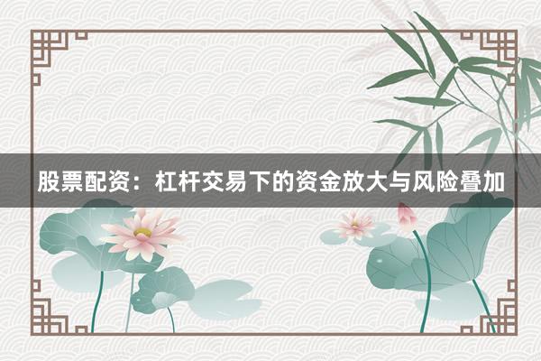 股票配资：杠杆交易下的资金放大与风险叠加