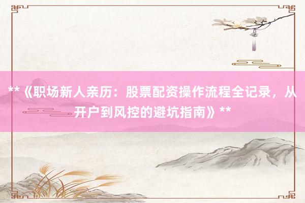 **《职场新人亲历：股票配资操作流程全记录，从开户到风控的避坑指南》**