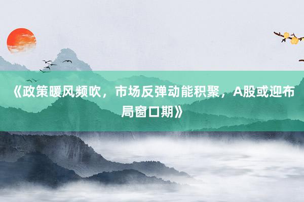 《政策暖风频吹，市场反弹动能积聚，A股或迎布局窗口期》