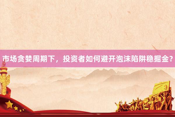 市场贪婪周期下,投资者如何避开泡沫陷阱稳掘金?