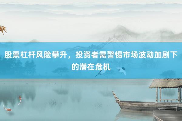股票杠杆风险攀升，投资者需警惕市场波动加剧下的潜在危机