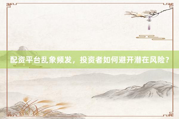 配资平台乱象频发，投资者如何避开潜在风险？