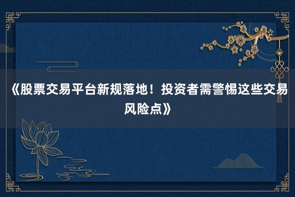 《股票交易平台新规落地！投资者需警惕这些交易风险点》