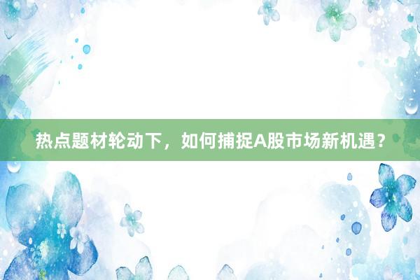 热点题材轮动下，如何捕捉A股市场新机遇？
