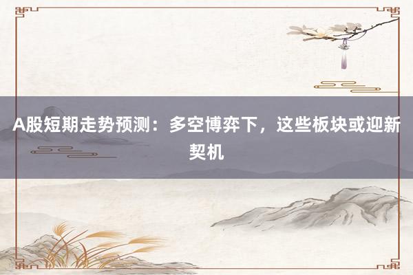 A股短期走势预测：多空博弈下，这些板块或迎新契机