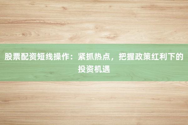 股票配资短线操作:紧抓热点,把握政策红利下的投资机遇