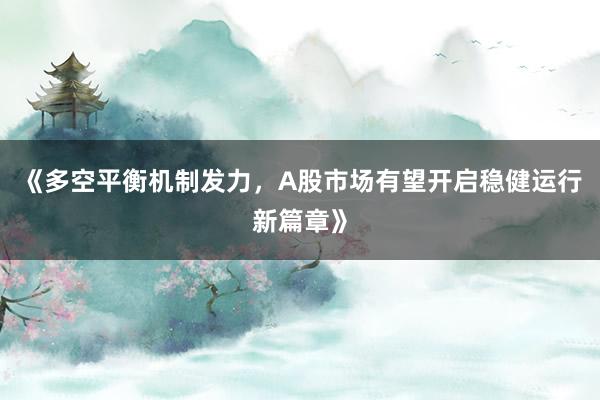 《多空平衡机制发力，A股市场有望开启稳健运行新篇章》