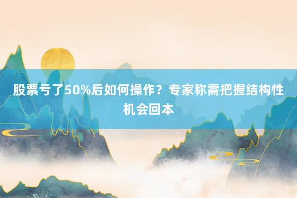 股票亏了50%后如何操作？专家称需把握结构性机会回本